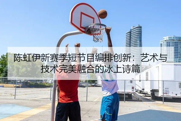 陈虹伊新赛季短节目编排创新：艺术与技术完美融合的冰上诗篇